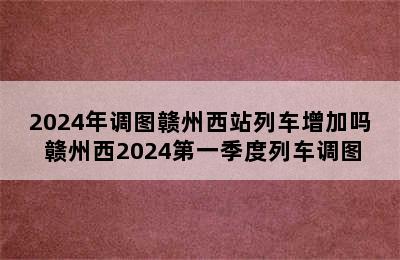 2024年调图赣州西站列车增加吗 赣州西2024第一季度列车调图